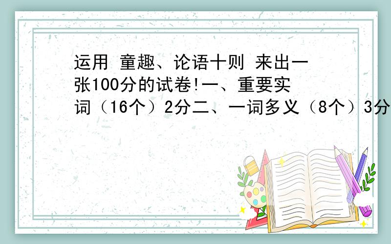 运用 童趣、论语十则 来出一张100分的试卷!一、重要实词（16个）2分二、一词多义（8个）3分三、翻译句子（6句）4分四、理解性题目（4道）5分