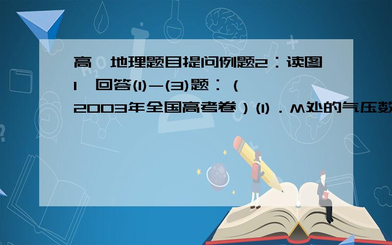 高一地理题目提问例题2：读图1,回答(1)-(3)题：（2003年全国高考卷）(1)．M处的气压数值可能为（  C  ）A．1020、1012.5         B．1017.5、1020C．1017.5、1015         D．1015、1012.5(2)．N处的盛行风向不