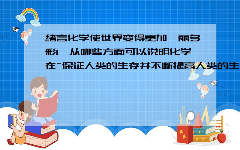 绪言化学使世界变得更加绚丽多彩1、从哪些方面可以说明化学在“保证人类的生存并不断提高人类的生活质量”方面起着重要作用?2、请你描述一下食盐是一种什么样的物质,它有哪些重要的