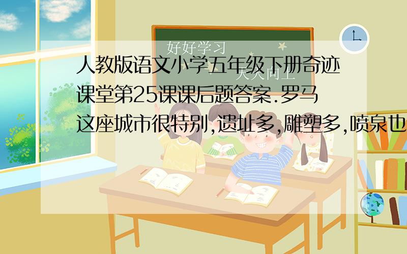 人教版语文小学五年级下册奇迹课堂第25课课后题答案.罗马这座城市很特别,遗址多,雕塑多,喷泉也多.罗马分新城和古城.古城的建筑大多有200年以上的历史,一砖一石,一街一巷,都是百岁以上