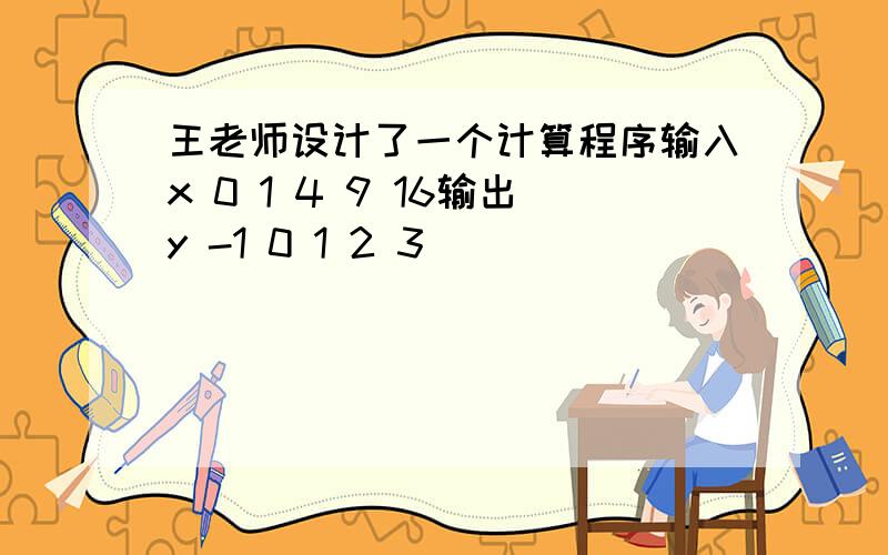 王老师设计了一个计算程序输入x 0 1 4 9 16输出y -1 0 1 2 3
