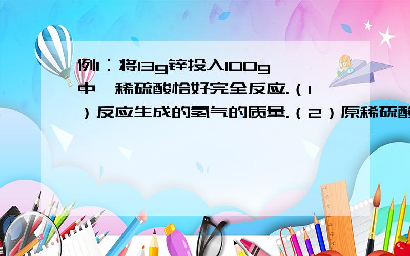 例1：将13g锌投入100g中,稀硫酸恰好完全反应.（1）反应生成的氢气的质量.（2）原稀硫酸种溶质的质量分数.（3）反应后生成的硫酸锌溶液中硫酸锌的质量分数.