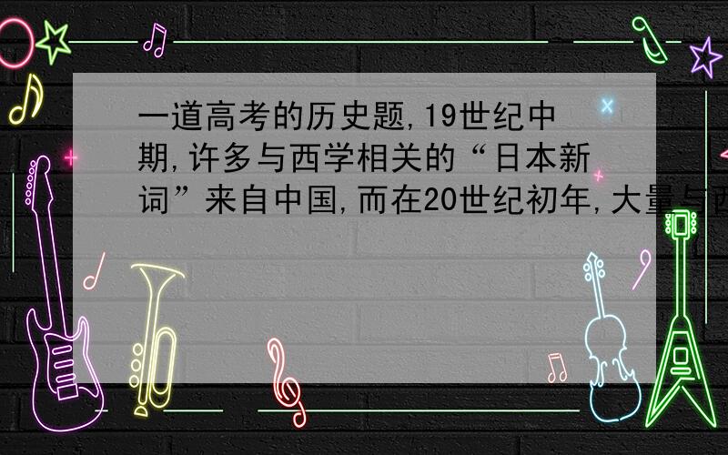 一道高考的历史题,19世纪中期,许多与西学相关的“日本新词”来自中国,而在20世纪初年,大量与西学相关的“日本新词”,如劳动、方针、政策、理论等、迅速传入中国.出现这一变化的决定性