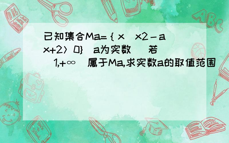 已知集合Ma=｛x|x2－ax+2＞0}（a为实数） 若（1,+∞）属于Ma,求实数a的取值范围