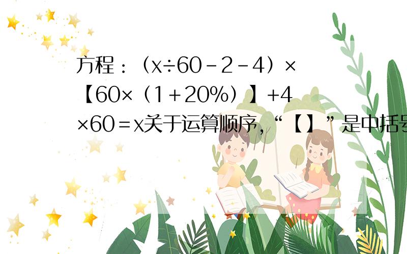 方程：（x÷60－2－4）×【60×（1＋20％）】+4×60＝x关于运算顺序,“【】”是中括号,先算“（）”小括号里面的,再算“【】”里面的,先乘除,后加减.我算了10多次了,一次1200多,一次36……晕死