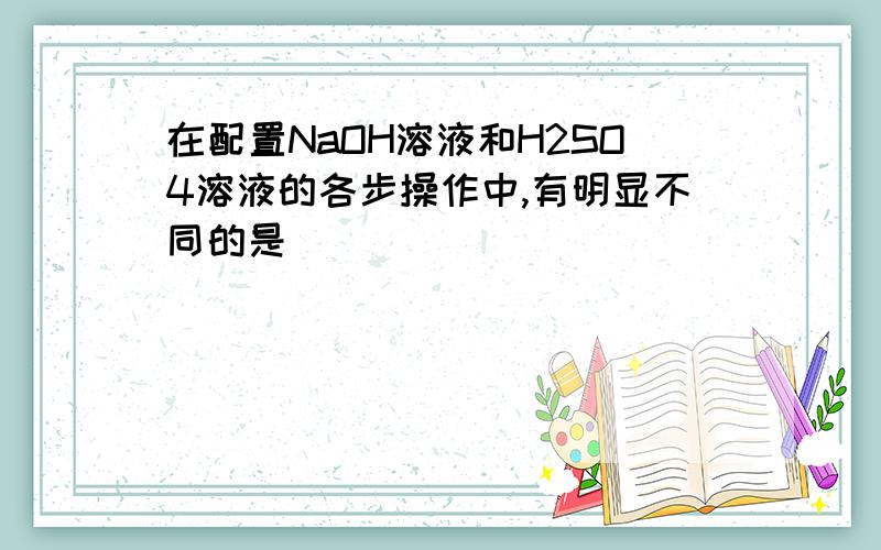 在配置NaOH溶液和H2SO4溶液的各步操作中,有明显不同的是