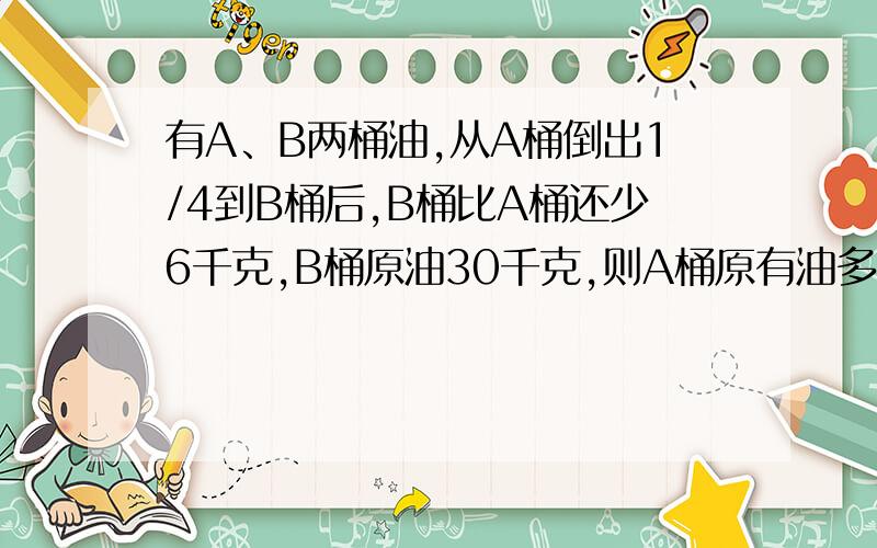 有A、B两桶油,从A桶倒出1/4到B桶后,B桶比A桶还少6千克,B桶原油30千克,则A桶原有油多少是多少