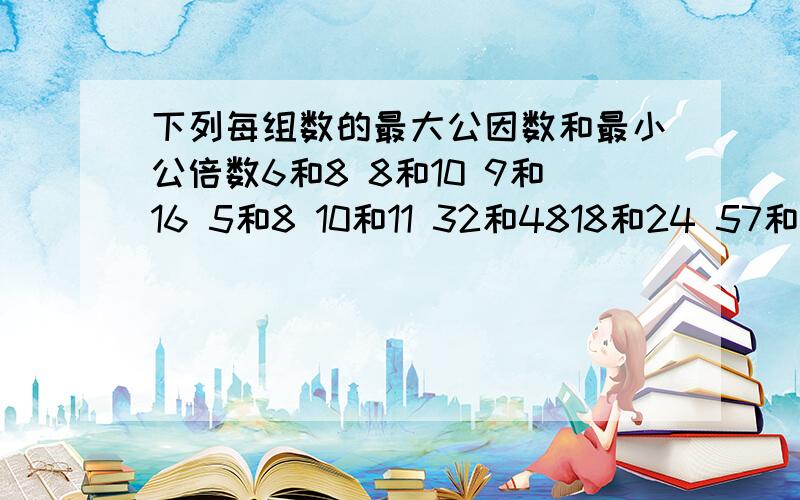 下列每组数的最大公因数和最小公倍数6和8 8和10 9和16 5和8 10和11 32和4818和24 57和19 28和35 36和48 3、4和6（只求最小公倍数）