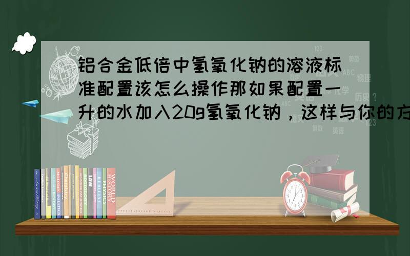 铝合金低倍中氢氧化钠的溶液标准配置该怎么操作那如果配置一升的水加入20g氢氧化钠，这样与你的方法有什么不同