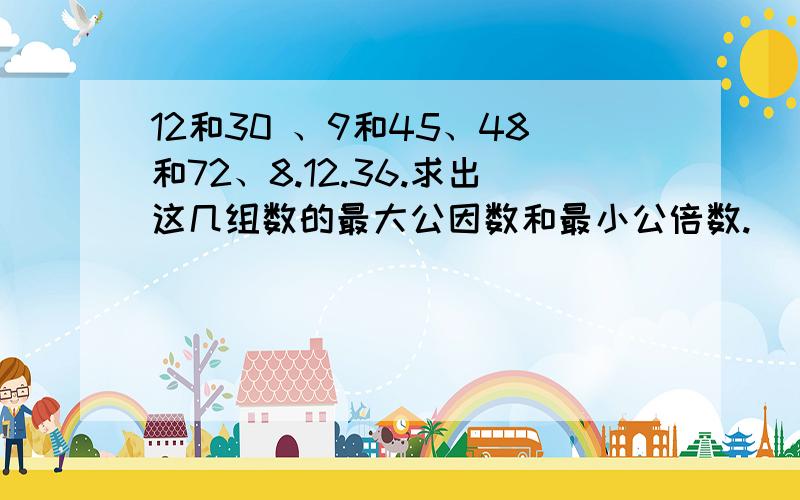 12和30 、9和45、48和72、8.12.36.求出这几组数的最大公因数和最小公倍数.