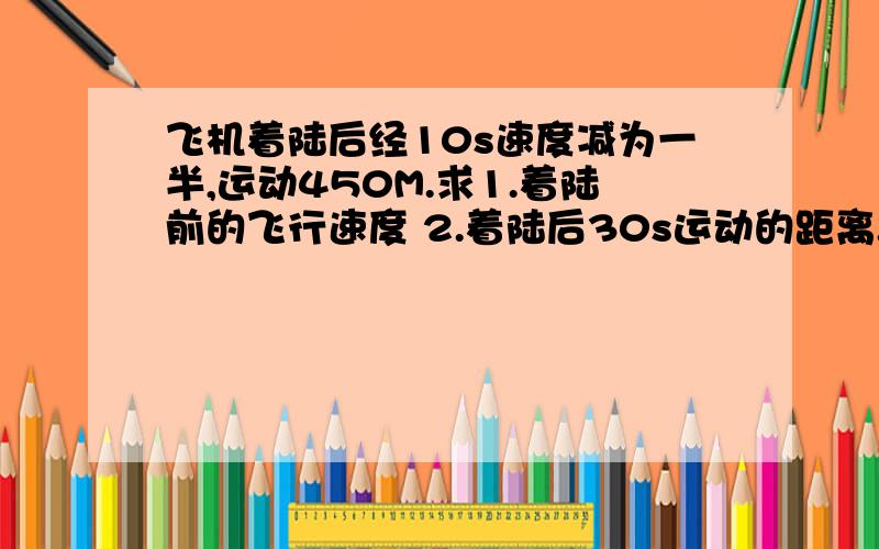 飞机着陆后经10s速度减为一半,运动450M.求1.着陆前的飞行速度 2.着陆后30s运动的距离.