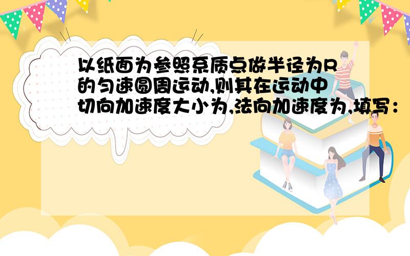 以纸面为参照系质点做半径为R的匀速圆周运动,则其在运动中切向加速度大小为,法向加速度为,填写：变、不变、0.原因要说明