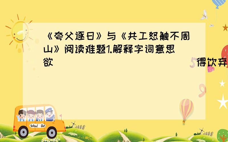 《夸父逐日》与《共工怒触不周山》阅读难题1.解释字词意思欲______   ______得饮弃其_______ 杖故_______ 日月星辰移焉_________地不满______ 东南故水潦_______尘埃归_______焉