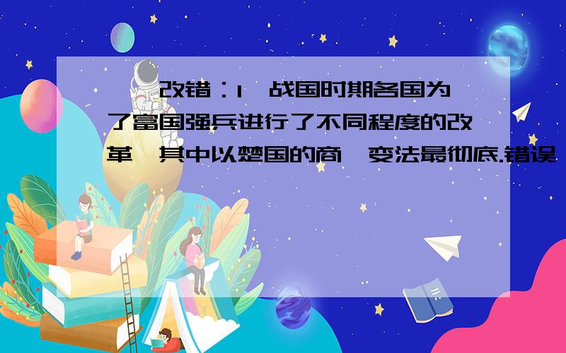 一、改错：1、战国时期各国为了富国强兵进行了不同程度的改革,其中以楚国的商鞅变法最彻底.错误：理由：二、解析题：1、材料：卫鞅曰：“治世不一道,便国不法古.故汤武不循古而王,夏