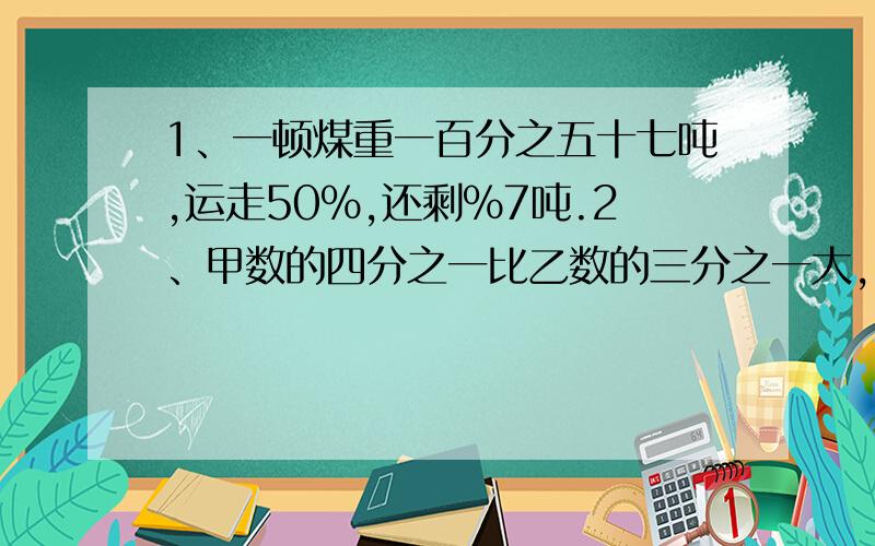 1、一顿煤重一百分之五十七吨,运走50％,还剩％7吨.2、甲数的四分之一比乙数的三分之一大,甲数（）乙数.