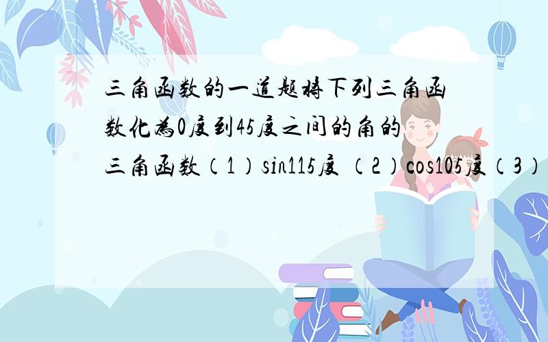 三角函数的一道题将下列三角函数化为0度到45度之间的角的三角函数（1）sin115度 （2）cos105度（3）tan110度 (4）sin85度