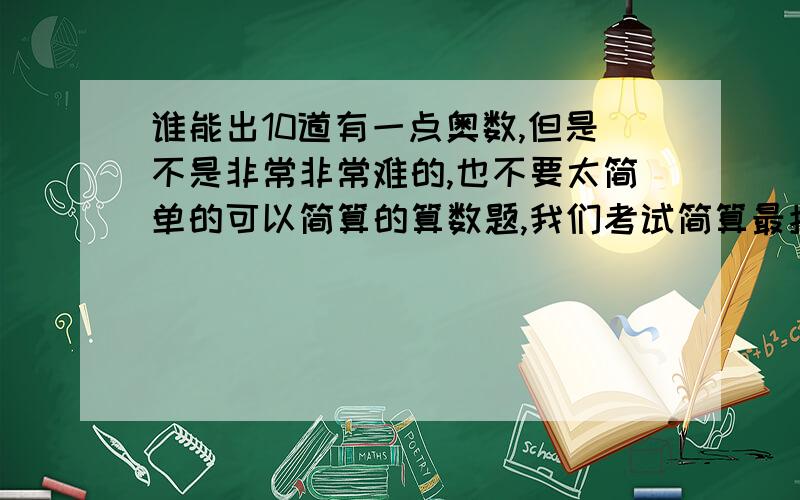 谁能出10道有一点奥数,但是不是非常非常难的,也不要太简单的可以简算的算数题,我们考试简算最拉分了