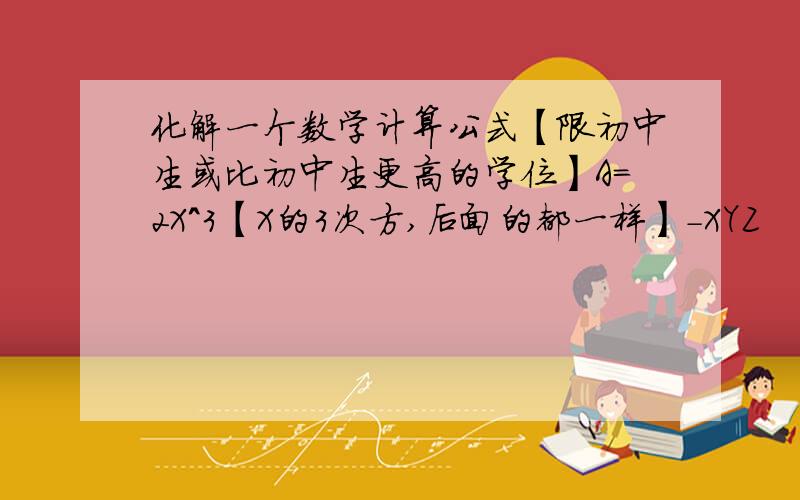 化解一个数学计算公式【限初中生或比初中生更高的学位】A=2X＾3【X的3次方,后面的都一样】-XYZ       B=Y＾3-Z＾3+XYZ        C=-X＾3+2Y＾3-XYZ,且[X+1]＾2｜Y-1｜+｜Z｜【两束是绝对值】=0下朋友可不