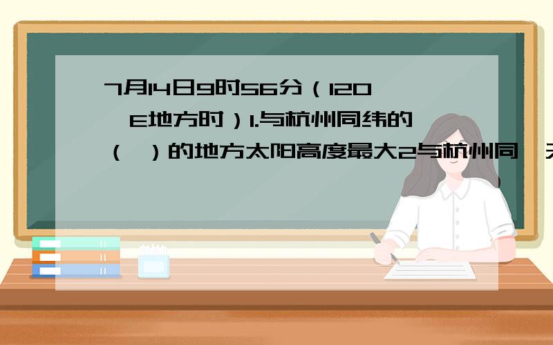 7月14日9时56分（120*E地方时）1.与杭州同纬的（ ）的地方太阳高度最大2与杭州同一天的约占（ ）%