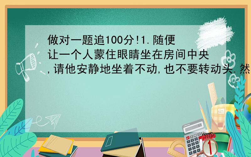 做对一题追100分!1.随便让一个人蒙住眼睛坐在房间中央,请他安静地坐着不动,也不要转动头.然后,你拿两枚硬币敲击起来,你所站的位置要总是在他坐着的正前方或者正后方,现在请他说出敲击