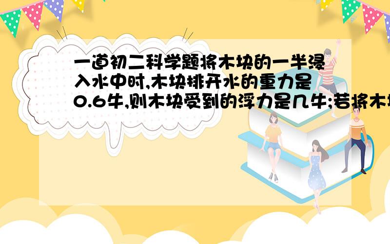 一道初二科学题将木块的一半浸入水中时,木块排开水的重力是0.6牛,则木块受到的浮力是几牛;若将木块完全浸没在水中,其浮力大小.几牛?