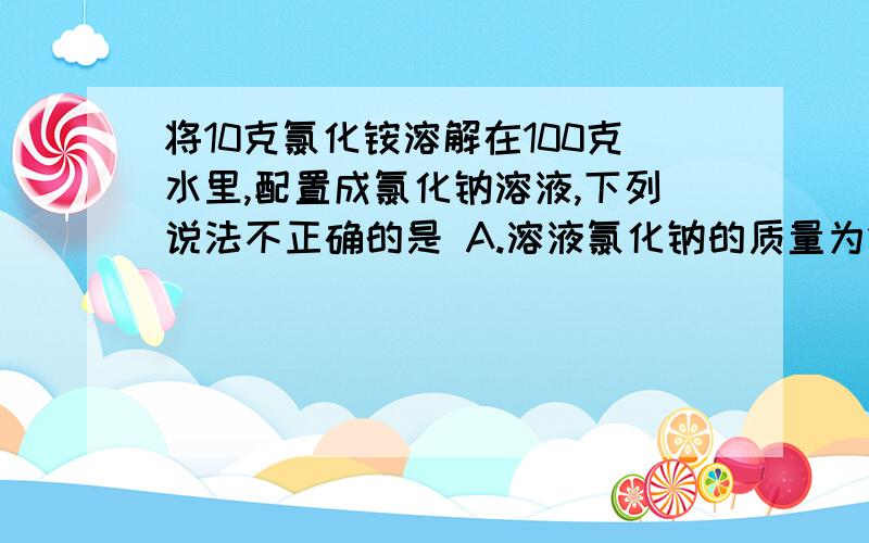 将10克氯化铵溶解在100克水里,配置成氯化钠溶液,下列说法不正确的是 A.溶液氯化钠的质量为10克 B.氯化钠溶液的质量分数为9.1% C.氯化钠溶质质量分数为10% D.溶剂水的质量为100克