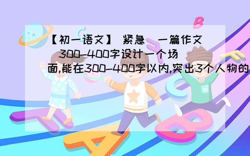 【初一语文】 紧急（一篇作文）300-400字设计一个场面,能在300-400字以内,突出3个人物的性格特征.