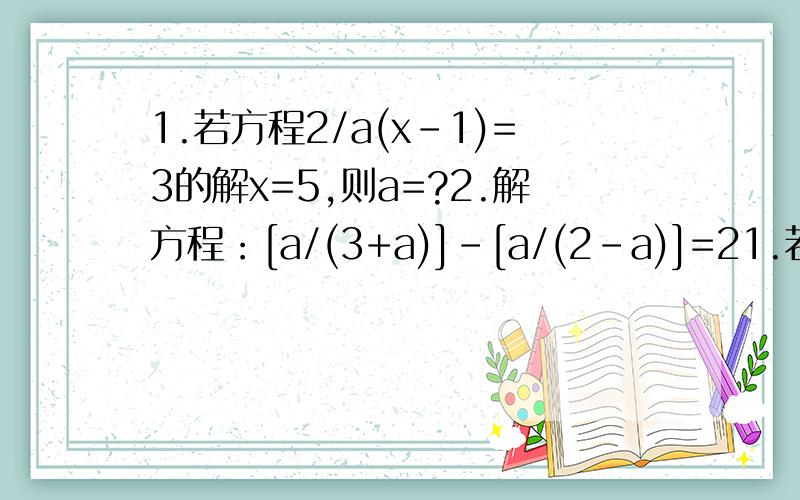 1.若方程2/a(x-1)=3的解x=5,则a=?2.解方程：[a/(3+a)]-[a/(2-a)]=21.若方程2/a(x-1)=3的解x=5,则a=?2.解方程：[a/(3+a)]-[a/(2-a)]=2