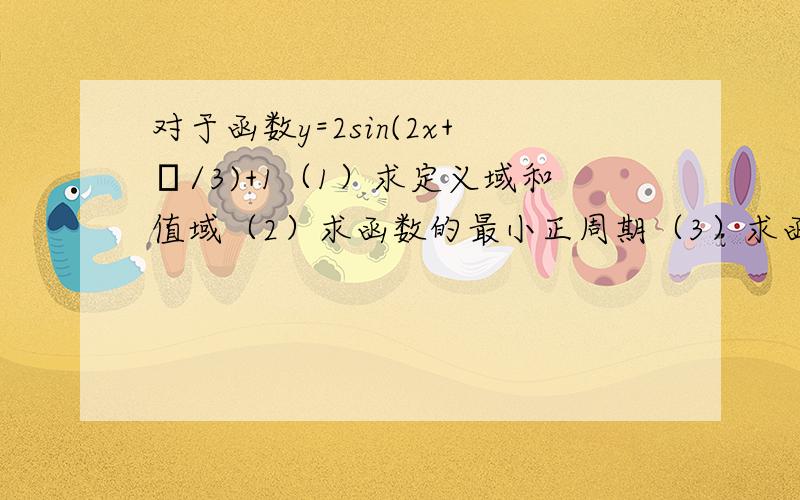 对于函数y=2sin(2x+π/3)+1（1）求定义域和值域（2）求函数的最小正周期（3）求函数的单调递增区间（4)若x∈[-π/4,π/4]时,求函数的值域(5)写出函数的对称轴方程和对称中心.求各个小题的超详细