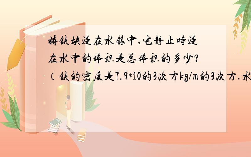 将铁块浸在水银中,它静止时浸在水中的体积是总体积的多少?（铁的密度是7.9*10的3次方kg/m的3次方,水银的密度是13.6*10的3次方kg/m的3次方）