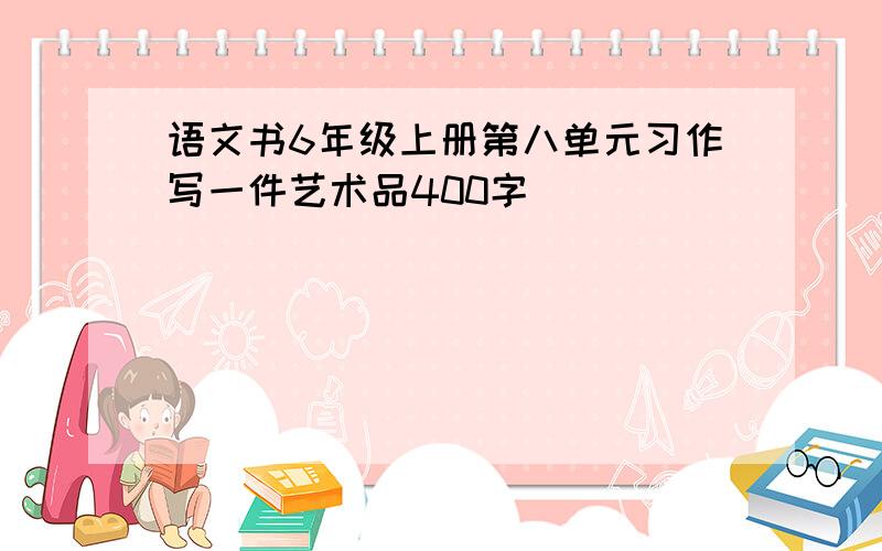 语文书6年级上册第八单元习作写一件艺术品400字