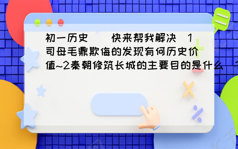 初一历史``快来帮我解决`1司母毛鼎欺侮的发现有何历史价值~2秦朝修筑长城的主要目的是什么`?3指出秦长城的重要历史价值~4对比造纸术发明前后人们所用书写材料的 特点.说明造纸术发明的