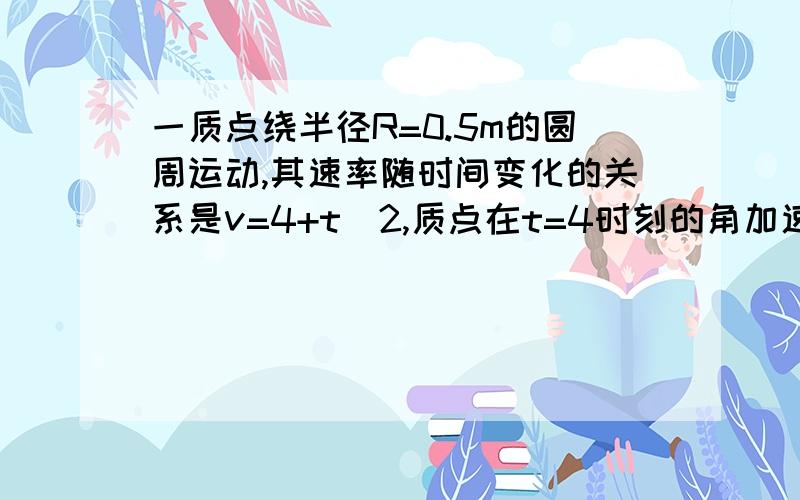 一质点绕半径R=0.5m的圆周运动,其速率随时间变化的关系是v=4+t^2,质点在t=4时刻的角加速度a为多少