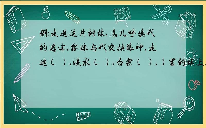 例：走进这片树林,鸟儿呼唤我的名字,露珠与我交换眼神.走进（ ）,溪水（ ）,白云（ ).）里的填上.要求：字数要跟上面的统一,意思也差不多.