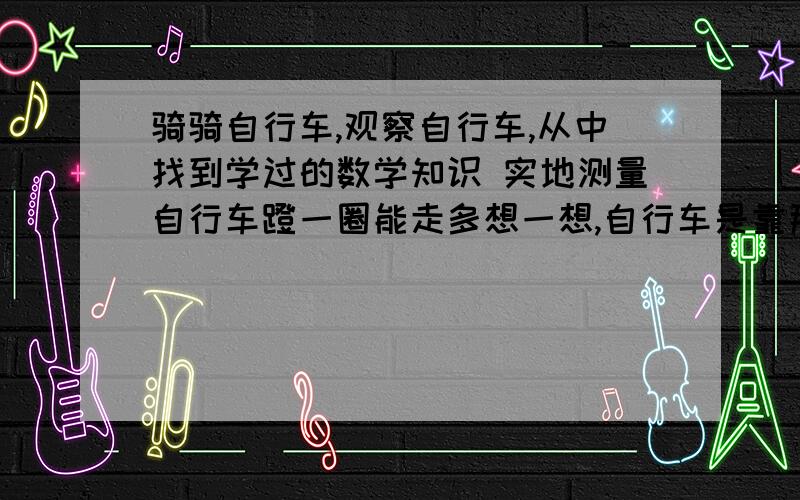 骑骑自行车,观察自行车,从中找到学过的数学知识 实地测量自行车蹬一圈能走多想一想,自行车是靠那些零件踏板蹬一圈,自行车的车轮是不是也转一圈,所走的路程与什么有关有人知道么,回答