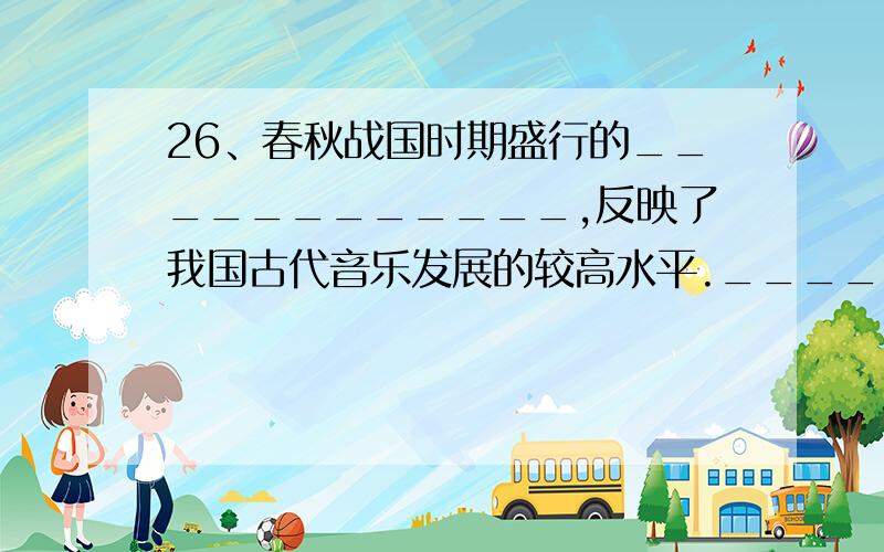 26、春秋战国时期盛行的____________,反映了我国古代音乐发展的较高水平.__________省随州出土了大量的钟鼓乐器,其中以___________最为出名.27、战国末期,强大的____________不断通过战争,兼并东方各