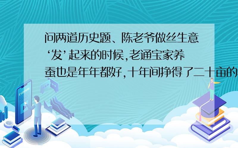 问两道历史题、陈老爷做丝生意‘发’起来的时候,老通宝家养蚕也是年年都好,十年间挣得了二十亩的稻田和十多亩的桑地,还有三开间两进的一座平房.可是以后,两家都不行了；老通宝现在