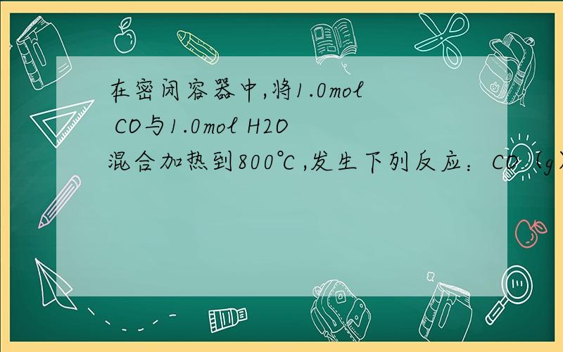 在密闭容器中,将1.0mol CO与1.0mol H2O混合加热到800℃,发生下列反应：CO（g）+H2O（g） CO2（g）+H2（g）一段时间后该反应达到平衡,测得CO的物质的量为0.5mol.回答下列问题：②如果继续向该平衡体