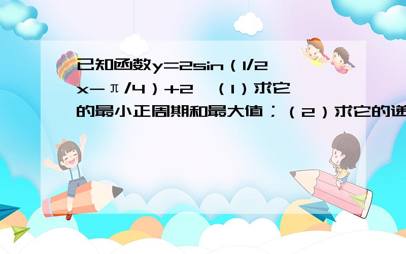 已知函数y=2sin（1/2x-π/4）+2,（1）求它的最小正周期和最大值；（2）求它的递减区间.