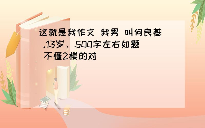 这就是我作文 我男 叫何良基 .13岁、500字左右如题 不懂2楼的对