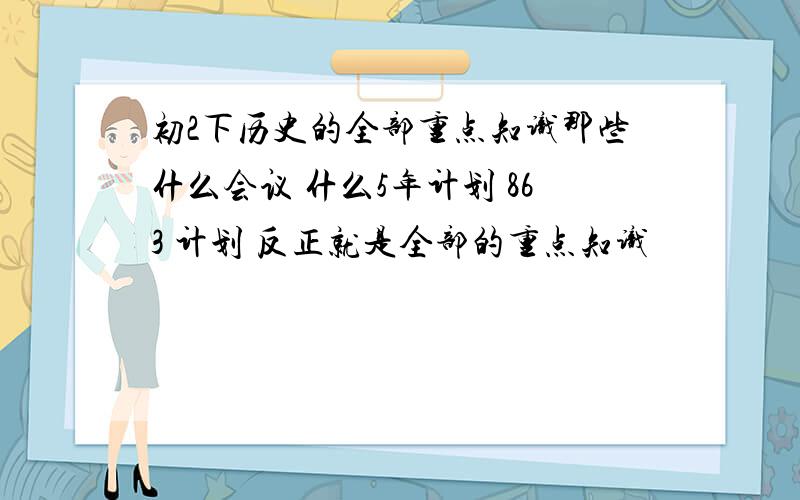 初2下历史的全部重点知识那些什么会议 什么5年计划 863 计划 反正就是全部的重点知识