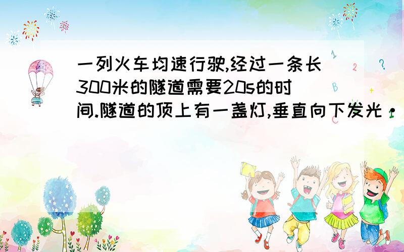 一列火车均速行驶,经过一条长300米的隧道需要20s的时间.隧道的顶上有一盏灯,垂直向下发光···一列火车均速行驶,经过一条长300米的隧道需要20s的时间.隧道的顶上有一盏灯,垂直向下发光,灯