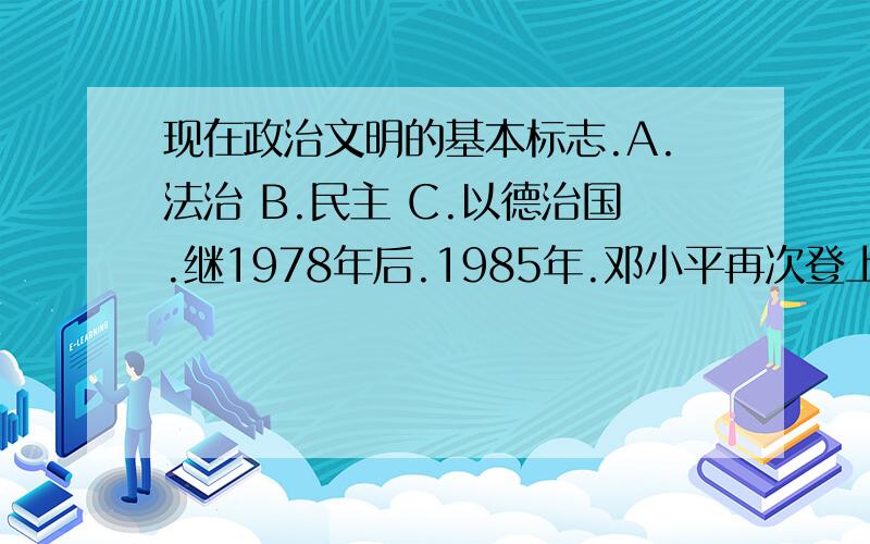 现在政治文明的基本标志.A.法治 B.民主 C.以德治国.继1978年后.1985年.邓小平再次登上的原因,是因为他领导人民:A.确立了改革开放国策 B.开展了经济体制改革 C.提出了一国两制构想 D.建立了市