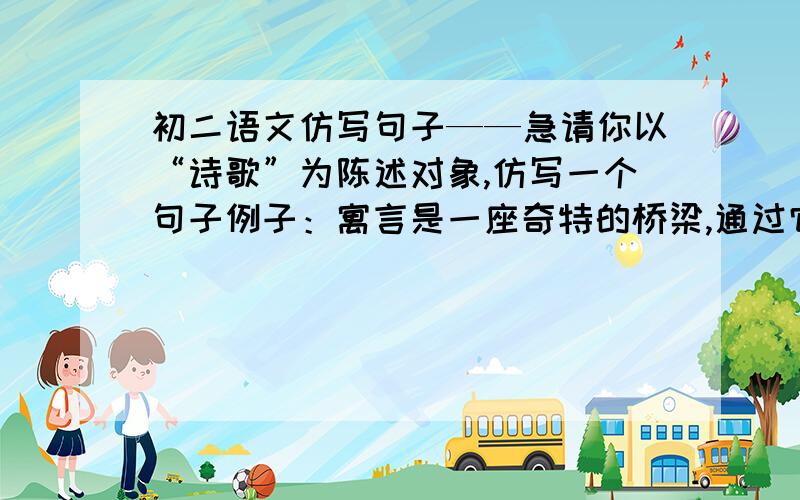 初二语文仿写句子——急请你以“诗歌”为陈述对象,仿写一个句子例子：寓言是一座奇特的桥梁,通过它,又可以从单纯走向丰富(希望是语文文学的,请不要乱写,以诗歌为题，不是以诗歌的形