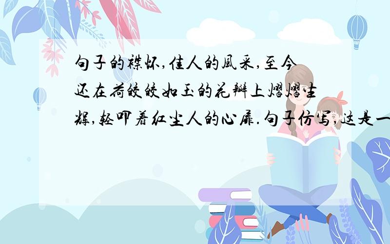 句子的襟怀,佳人的风采,至今还在荷皎皎如玉的花瓣上熠熠生辉,轻叩着红尘人的心扉.句子仿写,这是一本练习册上的题，我不要那个答案，我要自创的。孩童的欢笑，少女的歌唱，至今还在