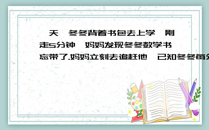 一天,冬冬背着书包去上学,刚走5分钟,妈妈发现冬冬数学书忘带了.妈妈立刻去追赶他,已知冬冬每分走60米,妈妈每分比东东多走30米,妈妈几分钟才能追上东东?