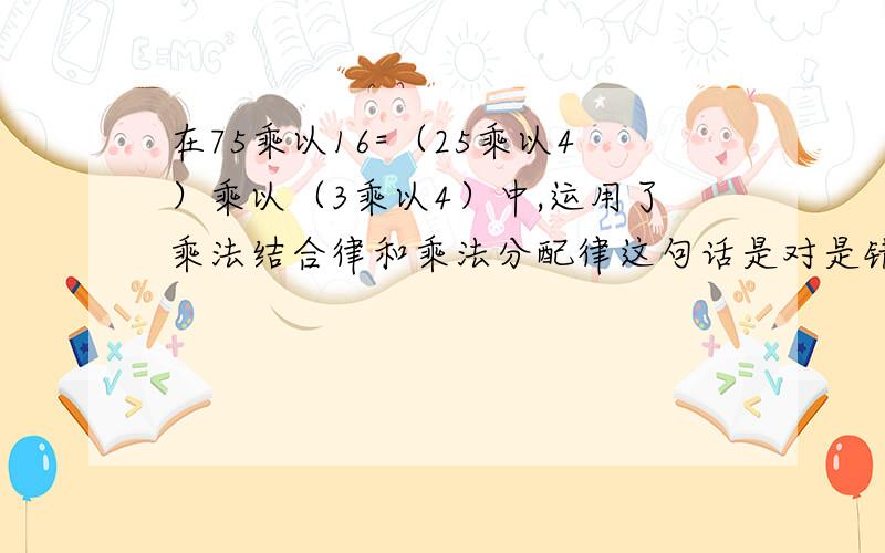 在75乘以16=（25乘以4）乘以（3乘以4）中,运用了乘法结合律和乘法分配律这句话是对是错?请详细说明为什么