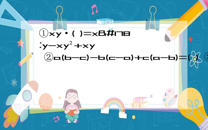 ①xy·( )=x²y-xy²+xy ②a(b-c)-b(c-a)+c(a-b)=( ) ③-2ab·(a²b+3ab²-1)=（ ） 直接