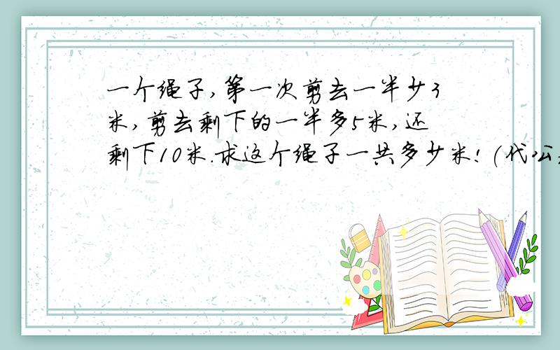 一个绳子,第一次剪去一半少3米,剪去剩下的一半多5米,还剩下10米.求这个绳子一共多少米!(代公式)