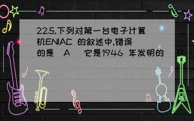 225.下列对第一台电子计算机ENIAC 的叙述中,错误的是(A) 它是1946 年发明的 (B) 它的主要工作原理是存储程序和程序控制(C) 它的主要元件是电子管 (D) 它的主要功能是数值计算